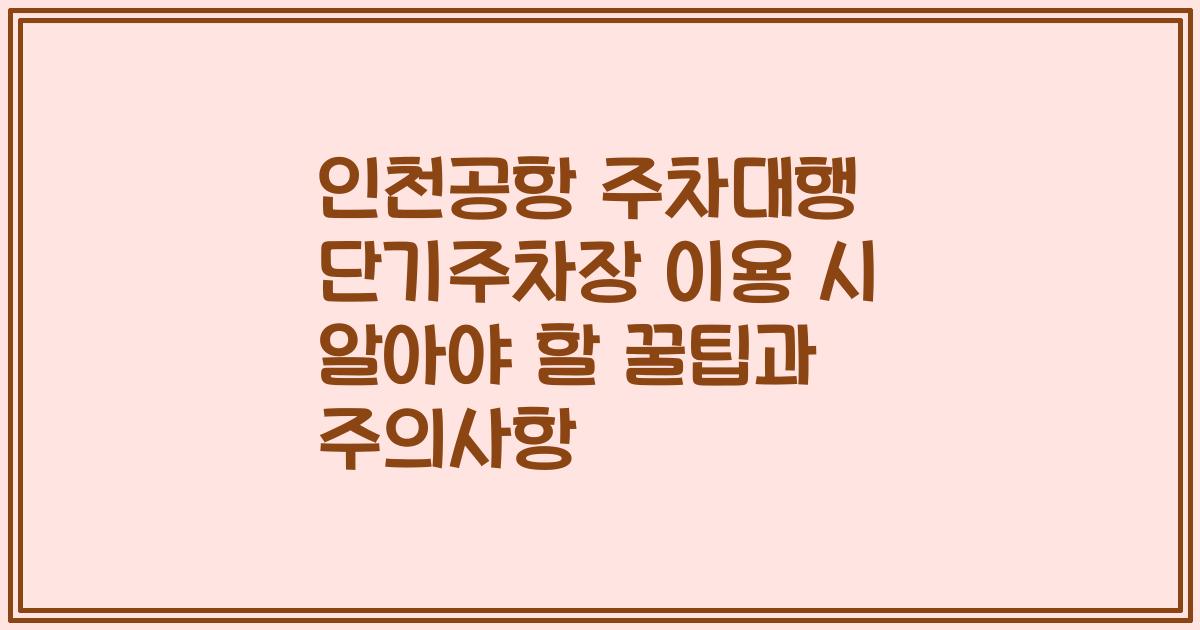 인천공항 주차대행 단기주차장 이용 시 알아야 할 꿀팁과 주의사항