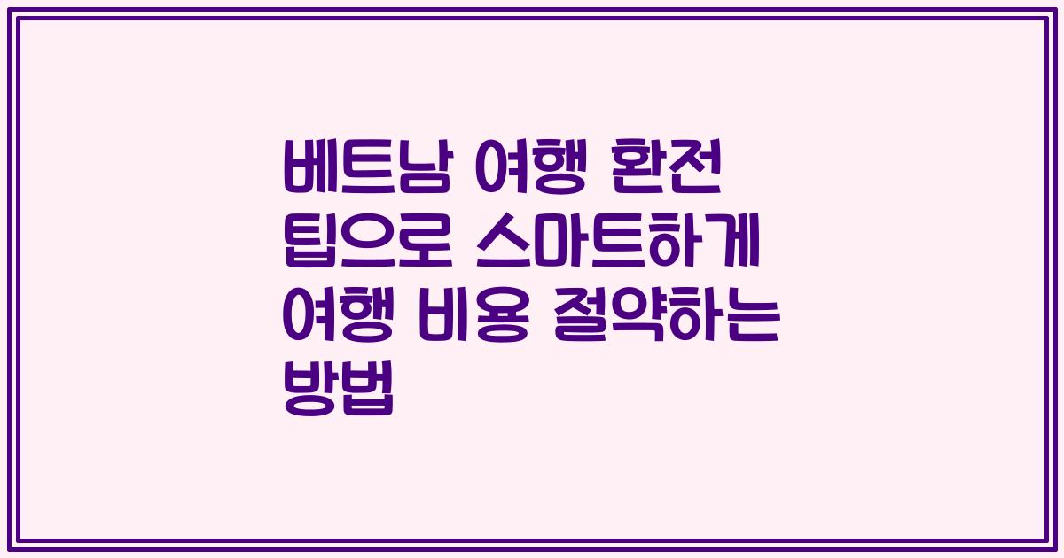 베트남 여행 환전 팁으로 스마트하게 여행 비용 절약하는 방법