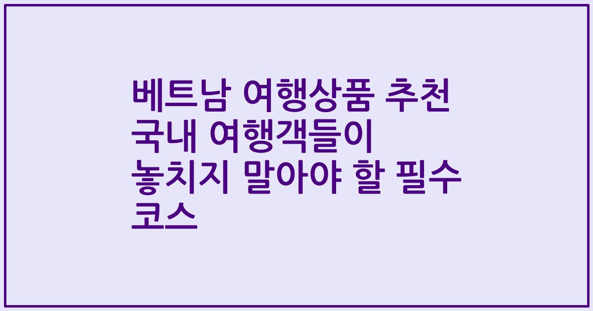 베트남 여행상품 추천 국내 여행객들이 놓치지 말아야 할 필수 코스